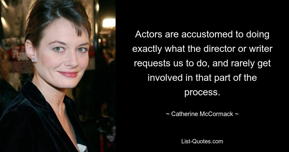 Actors are accustomed to doing exactly what the director or writer requests us to do, and rarely get involved in that part of the process. — © Catherine McCormack