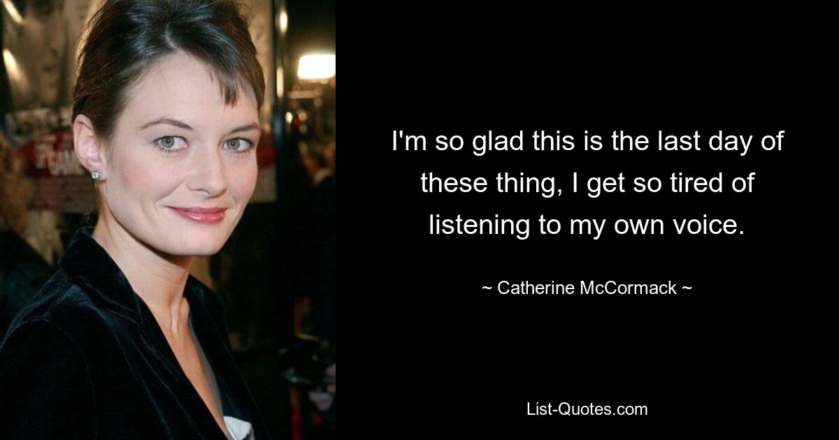 I'm so glad this is the last day of these thing, I get so tired of listening to my own voice. — © Catherine McCormack