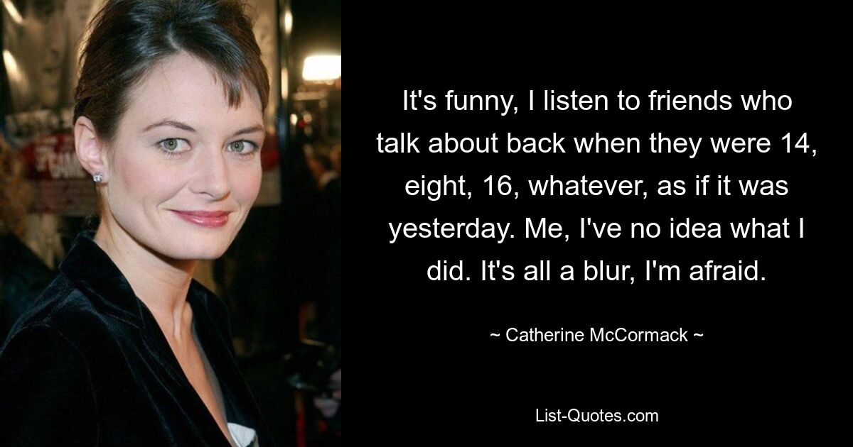 It's funny, I listen to friends who talk about back when they were 14, eight, 16, whatever, as if it was yesterday. Me, I've no idea what I did. It's all a blur, I'm afraid. — © Catherine McCormack