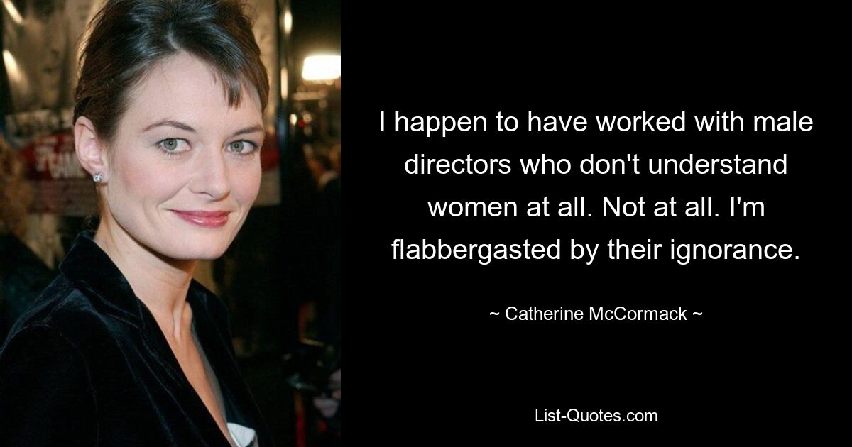 I happen to have worked with male directors who don't understand women at all. Not at all. I'm flabbergasted by their ignorance. — © Catherine McCormack