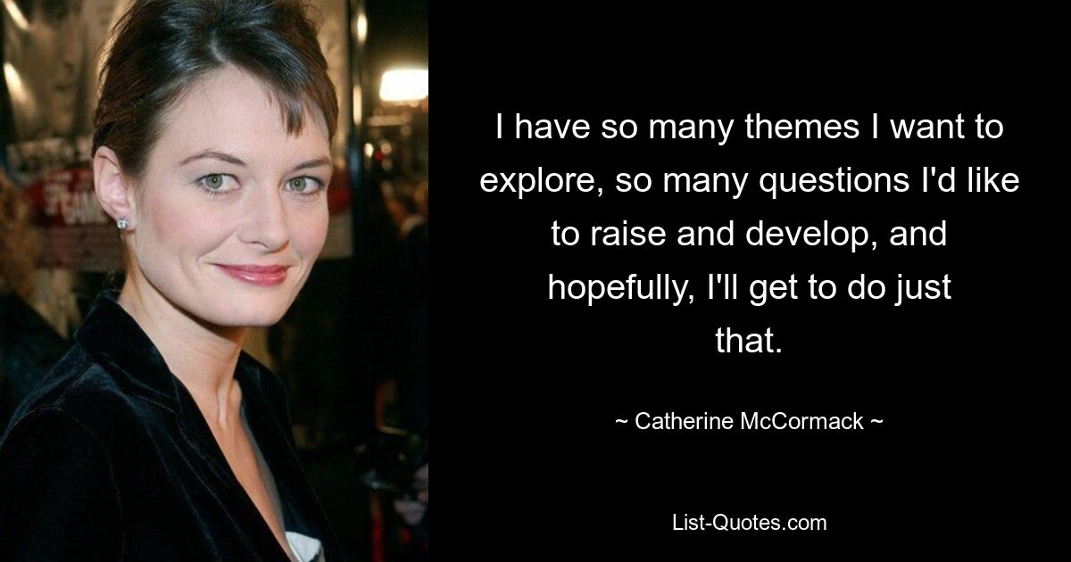 I have so many themes I want to explore, so many questions I'd like to raise and develop, and hopefully, I'll get to do just that. — © Catherine McCormack