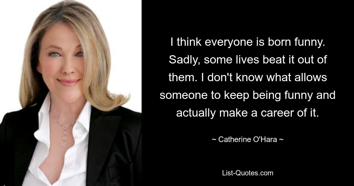 I think everyone is born funny. Sadly, some lives beat it out of them. I don't know what allows someone to keep being funny and actually make a career of it. — © Catherine O'Hara