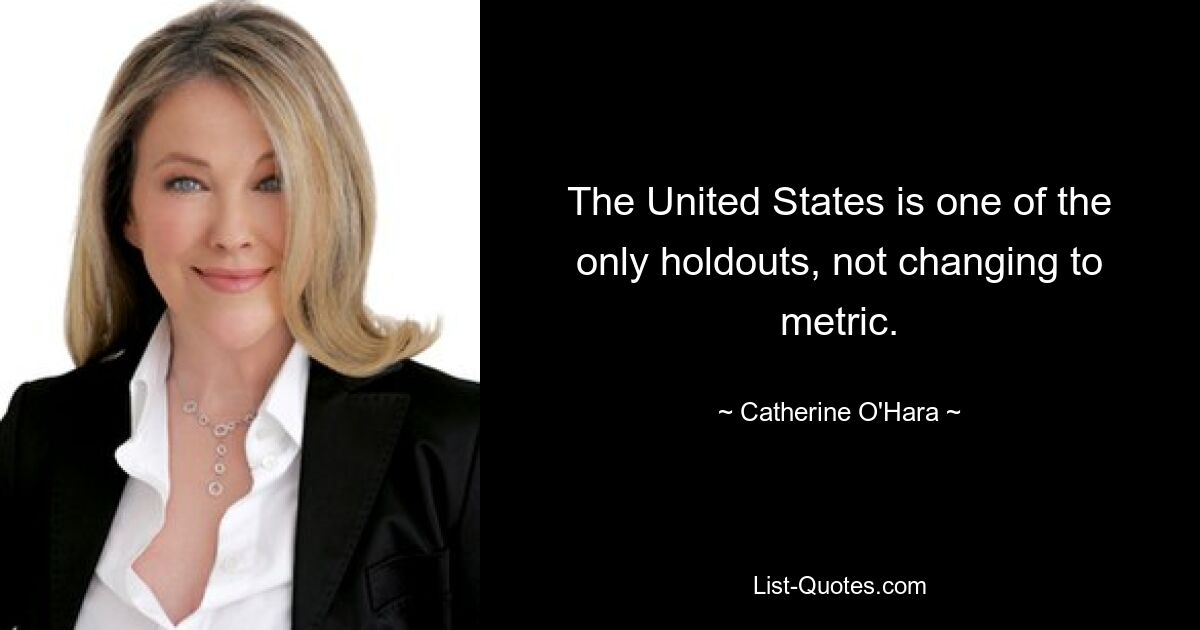 The United States is one of the only holdouts, not changing to metric. — © Catherine O'Hara