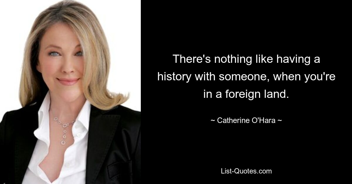 There's nothing like having a history with someone, when you're in a foreign land. — © Catherine O'Hara