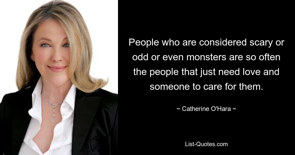 People who are considered scary or odd or even monsters are so often the people that just need love and someone to care for them. — © Catherine O'Hara