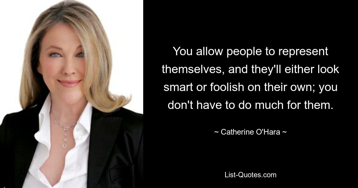 You allow people to represent themselves, and they'll either look smart or foolish on their own; you don't have to do much for them. — © Catherine O'Hara