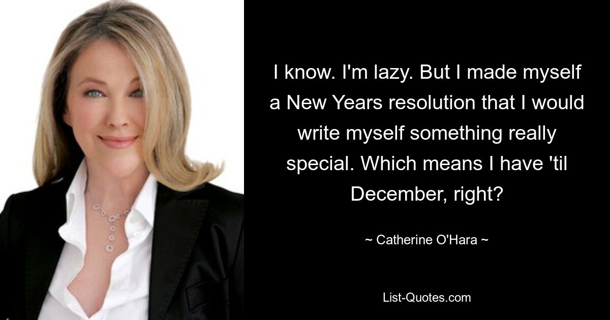 I know. I'm lazy. But I made myself a New Years resolution that I would write myself something really special. Which means I have 'til December, right? — © Catherine O'Hara