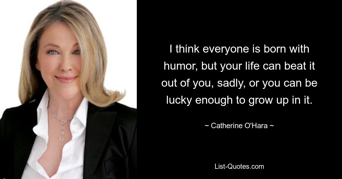 I think everyone is born with humor, but your life can beat it out of you, sadly, or you can be lucky enough to grow up in it. — © Catherine O'Hara