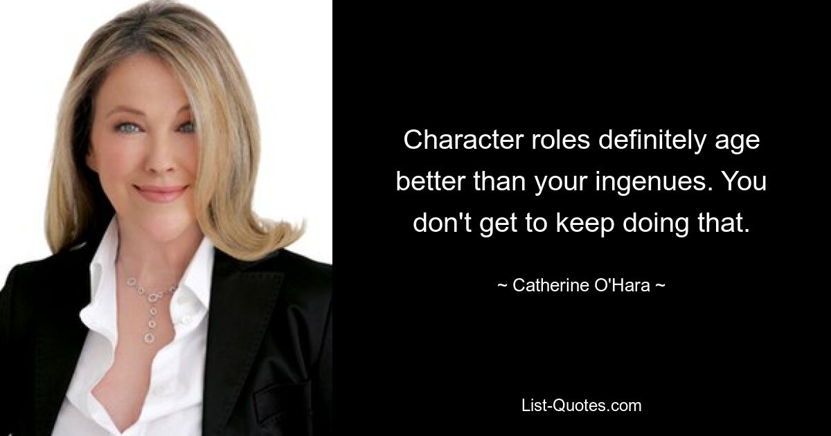 Character roles definitely age better than your ingenues. You don't get to keep doing that. — © Catherine O'Hara