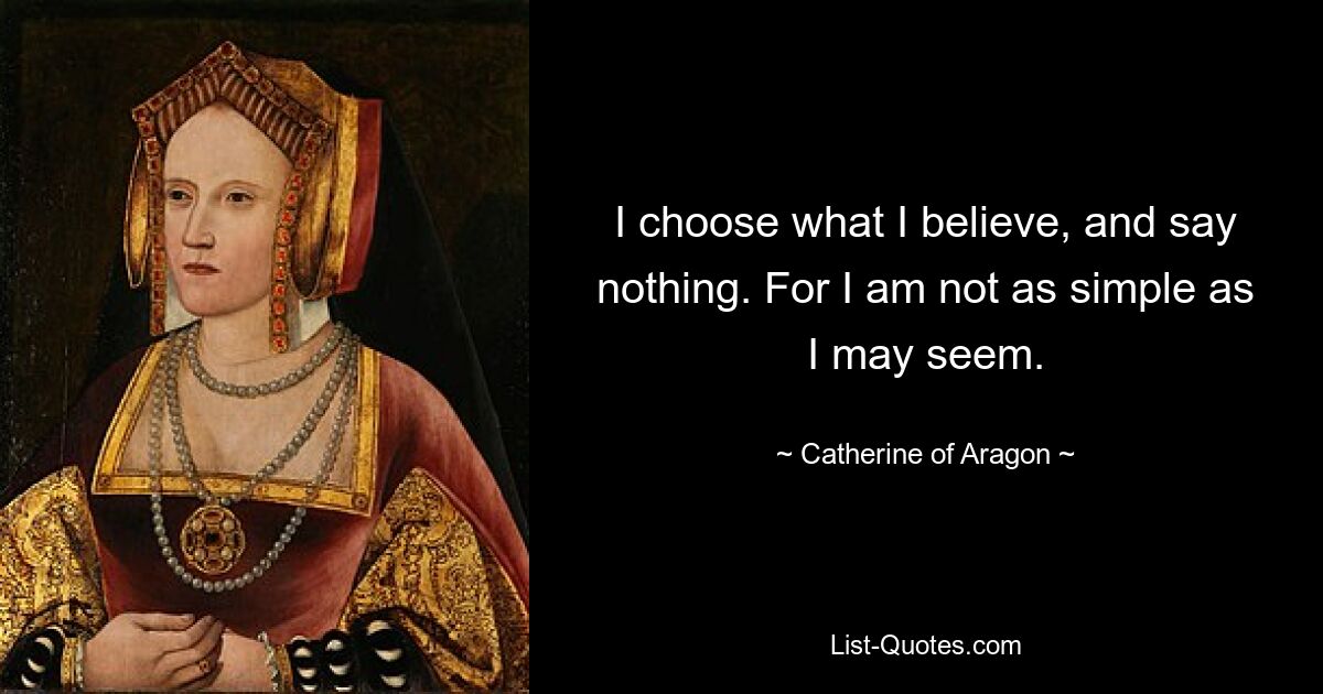 I choose what I believe, and say nothing. For I am not as simple as I may seem. — © Catherine of Aragon