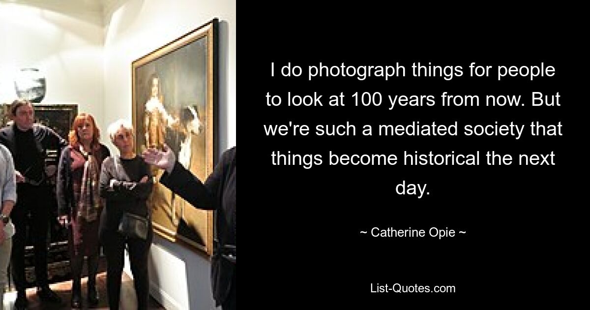 I do photograph things for people to look at 100 years from now. But we're such a mediated society that things become historical the next day. — © Catherine Opie