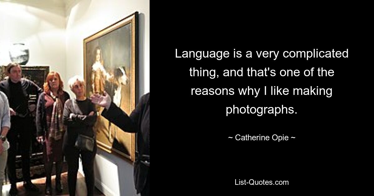 Language is a very complicated thing, and that's one of the reasons why I like making photographs. — © Catherine Opie