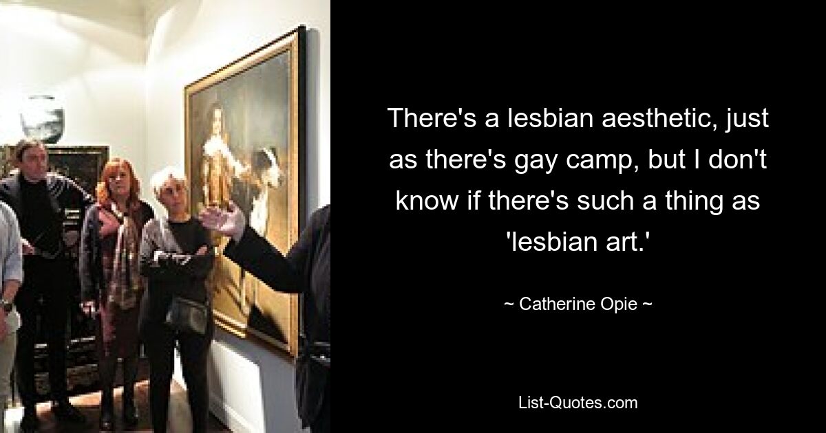 There's a lesbian aesthetic, just as there's gay camp, but I don't know if there's such a thing as 'lesbian art.' — © Catherine Opie