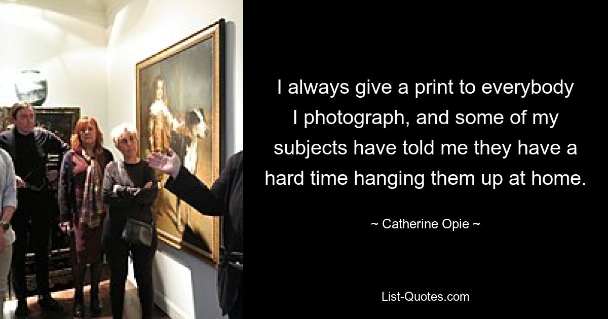 I always give a print to everybody I photograph, and some of my subjects have told me they have a hard time hanging them up at home. — © Catherine Opie