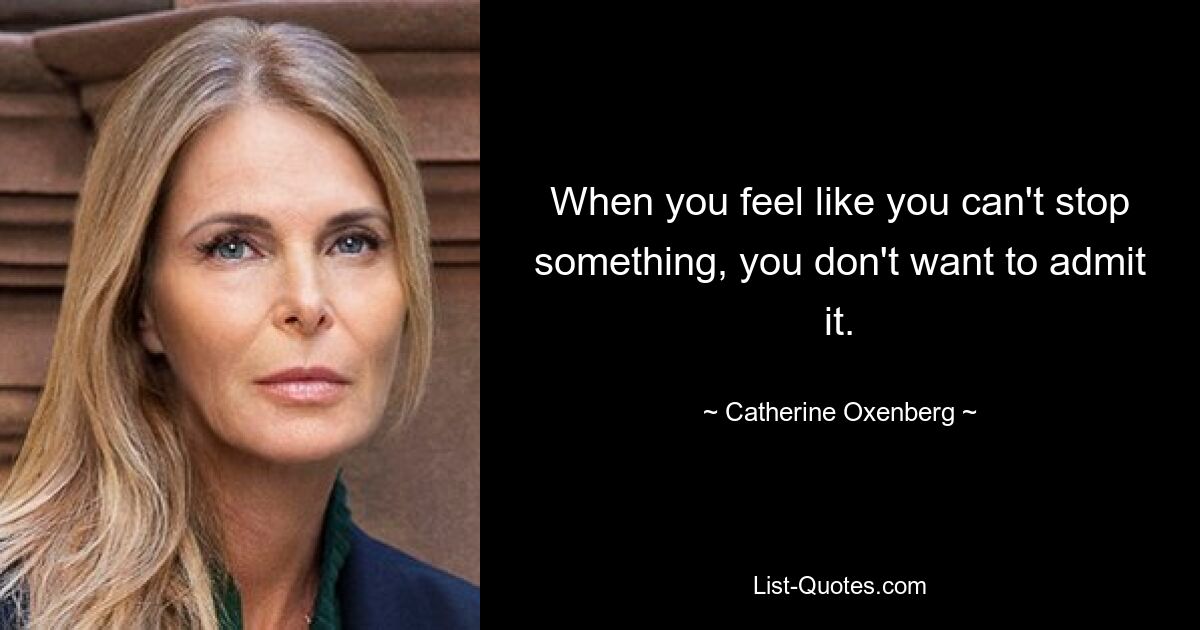 When you feel like you can't stop something, you don't want to admit it. — © Catherine Oxenberg