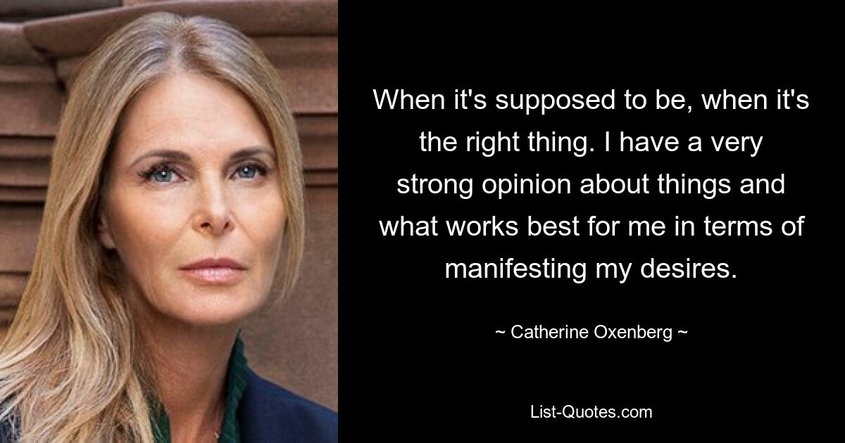 When it's supposed to be, when it's the right thing. I have a very strong opinion about things and what works best for me in terms of manifesting my desires. — © Catherine Oxenberg