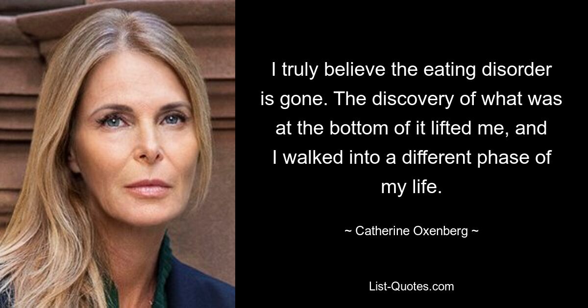 I truly believe the eating disorder is gone. The discovery of what was at the bottom of it lifted me, and I walked into a different phase of my life. — © Catherine Oxenberg