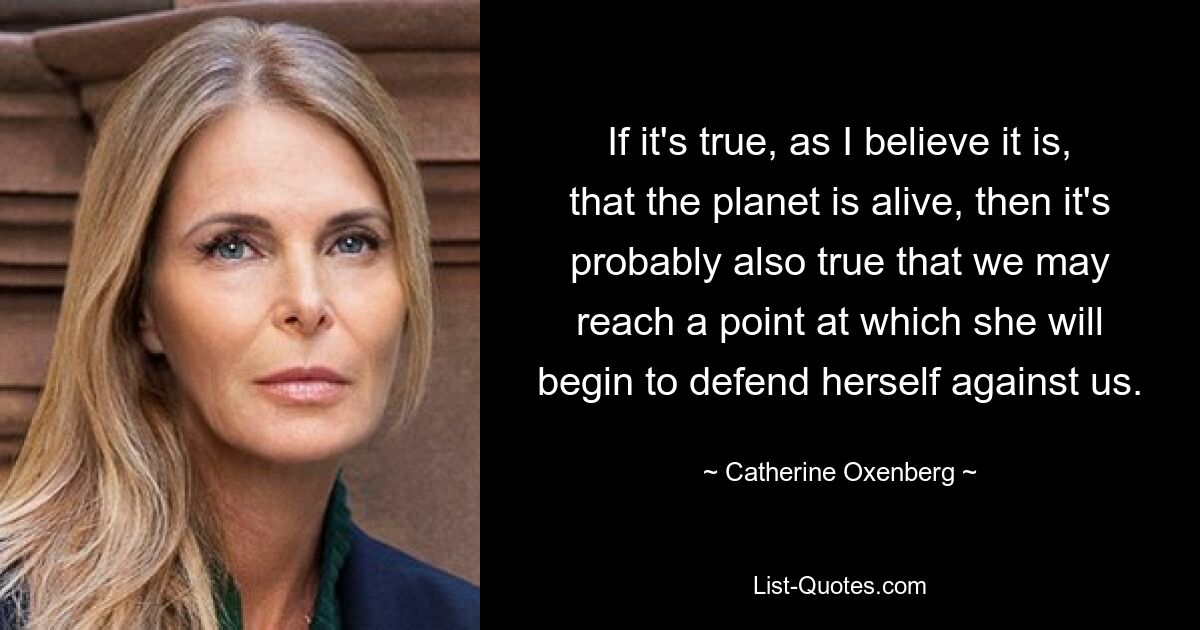 If it's true, as I believe it is, that the planet is alive, then it's probably also true that we may reach a point at which she will begin to defend herself against us. — © Catherine Oxenberg