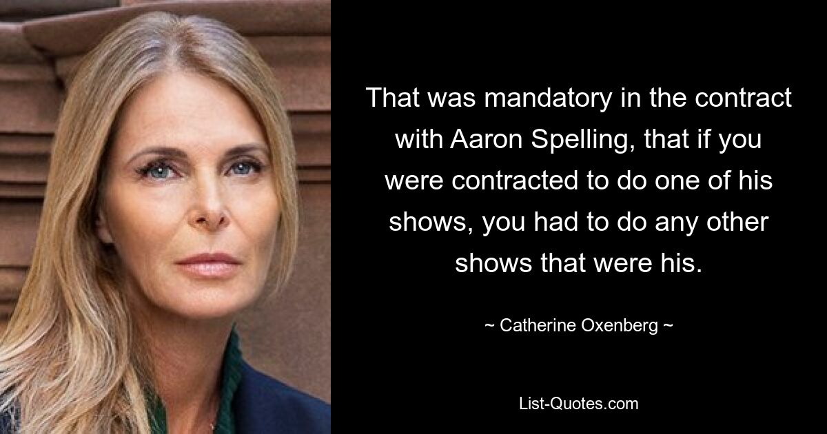 That was mandatory in the contract with Aaron Spelling, that if you were contracted to do one of his shows, you had to do any other shows that were his. — © Catherine Oxenberg