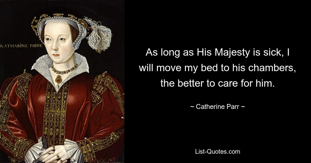 As long as His Majesty is sick, I will move my bed to his chambers, the better to care for him. — © Catherine Parr