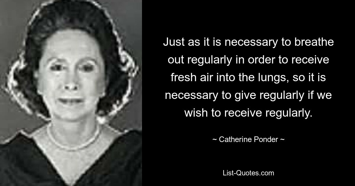 Just as it is necessary to breathe out regularly in order to receive fresh air into the lungs, so it is necessary to give regularly if we wish to receive regularly. — © Catherine Ponder