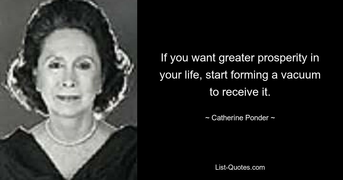 If you want greater prosperity in your life, start forming a vacuum to receive it. — © Catherine Ponder