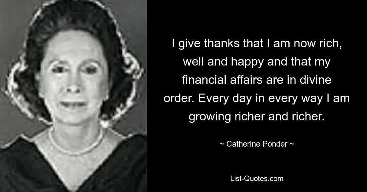 I give thanks that I am now rich, well and happy and that my financial affairs are in divine order. Every day in every way I am growing richer and richer. — © Catherine Ponder