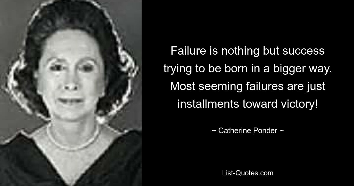 Failure is nothing but success trying to be born in a bigger way. Most seeming failures are just installments toward victory! — © Catherine Ponder