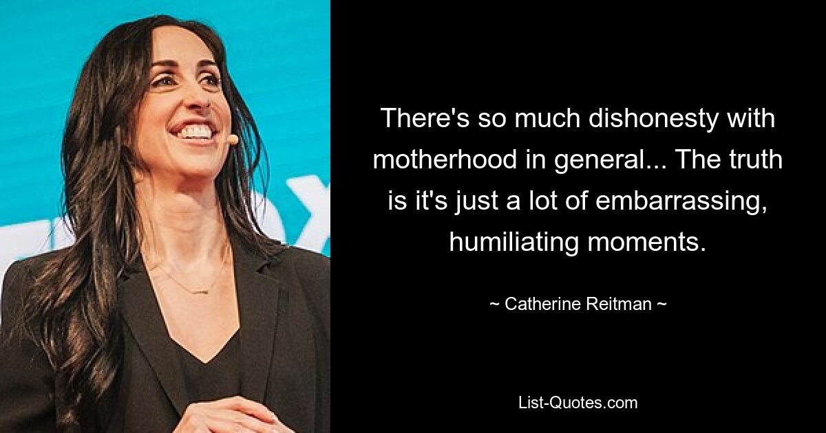 There's so much dishonesty with motherhood in general... The truth is it's just a lot of embarrassing, humiliating moments. — © Catherine Reitman