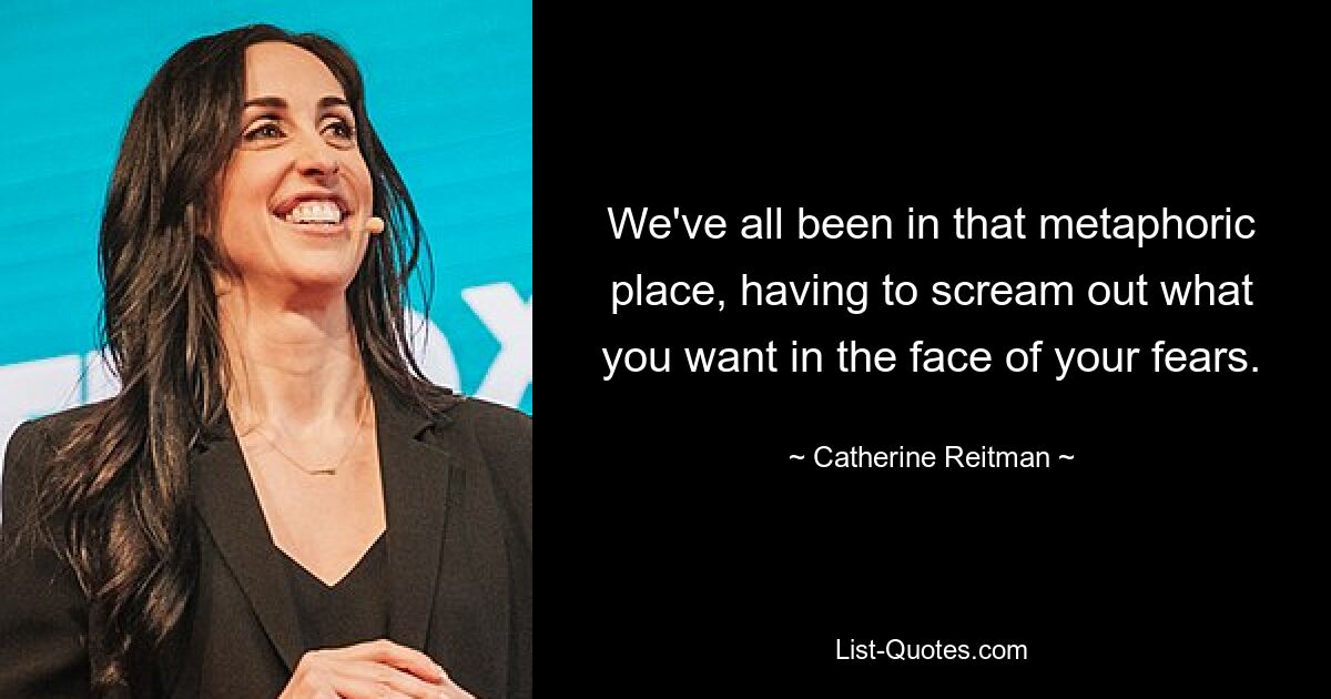 We've all been in that metaphoric place, having to scream out what you want in the face of your fears. — © Catherine Reitman