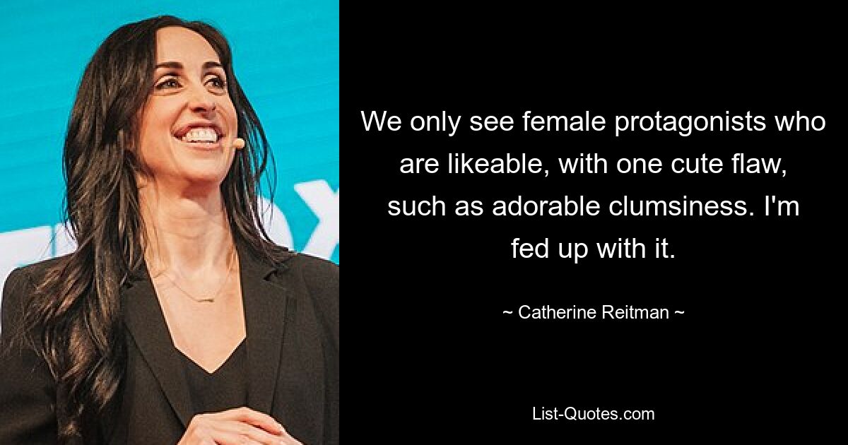 We only see female protagonists who are likeable, with one cute flaw, such as adorable clumsiness. I'm fed up with it. — © Catherine Reitman