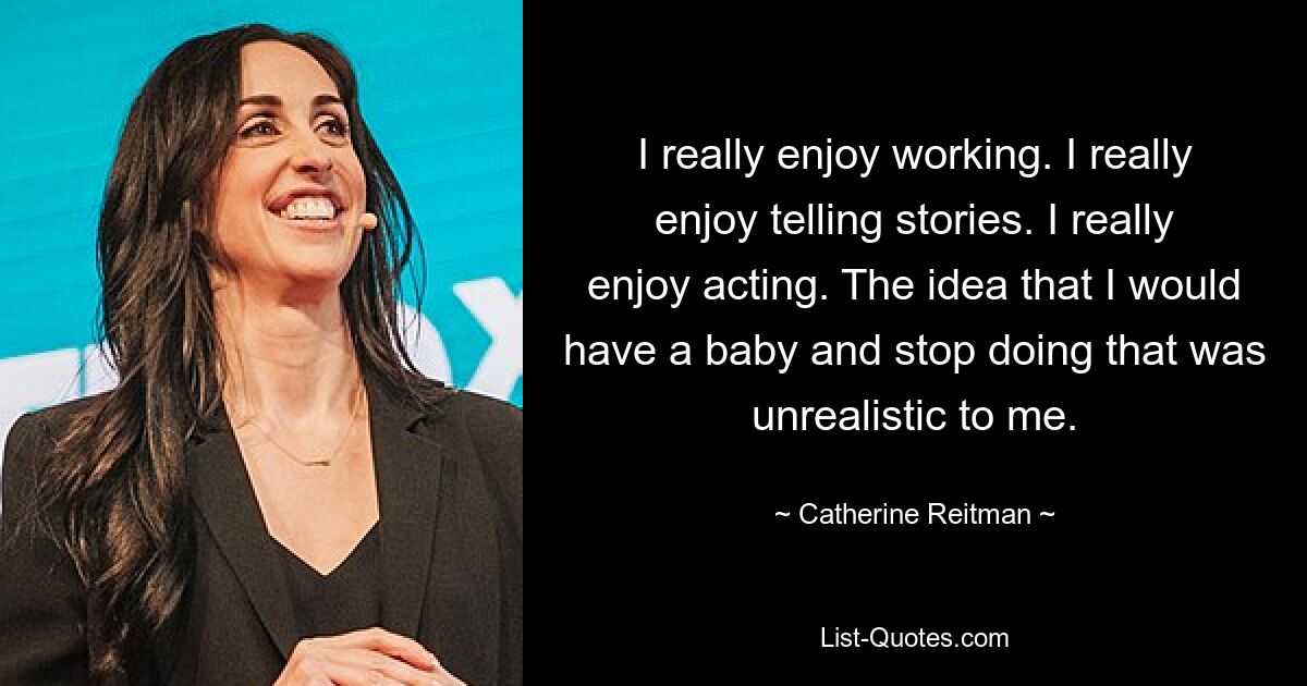 I really enjoy working. I really enjoy telling stories. I really enjoy acting. The idea that I would have a baby and stop doing that was unrealistic to me. — © Catherine Reitman