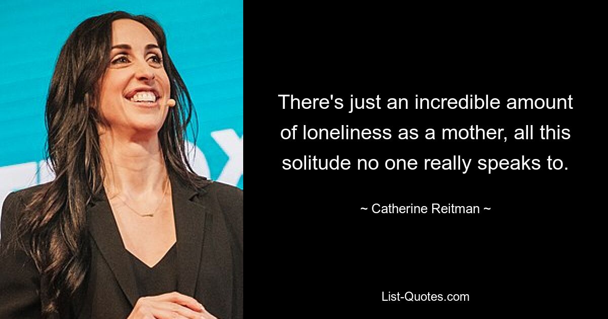 There's just an incredible amount of loneliness as a mother, all this solitude no one really speaks to. — © Catherine Reitman