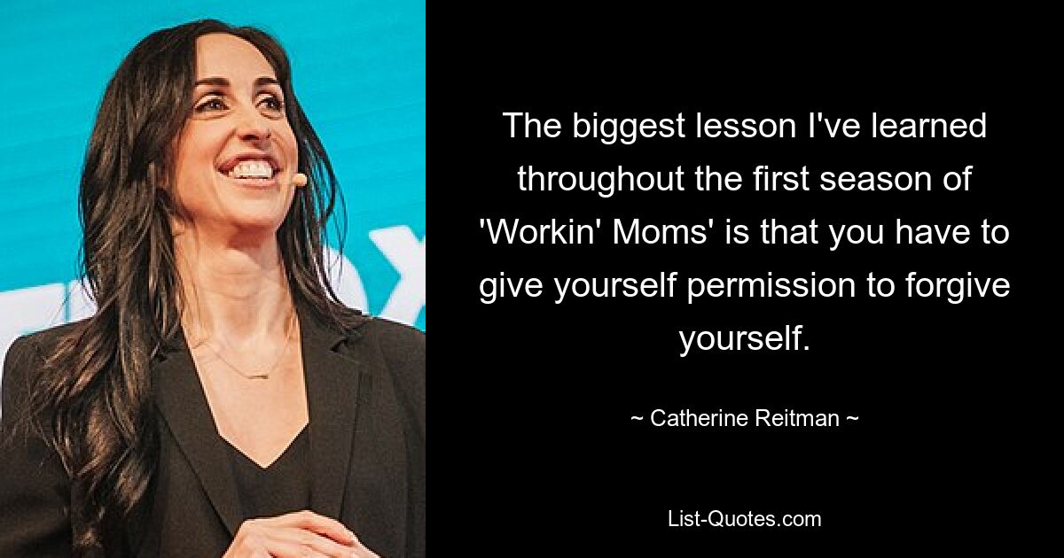 The biggest lesson I've learned throughout the first season of 'Workin' Moms' is that you have to give yourself permission to forgive yourself. — © Catherine Reitman