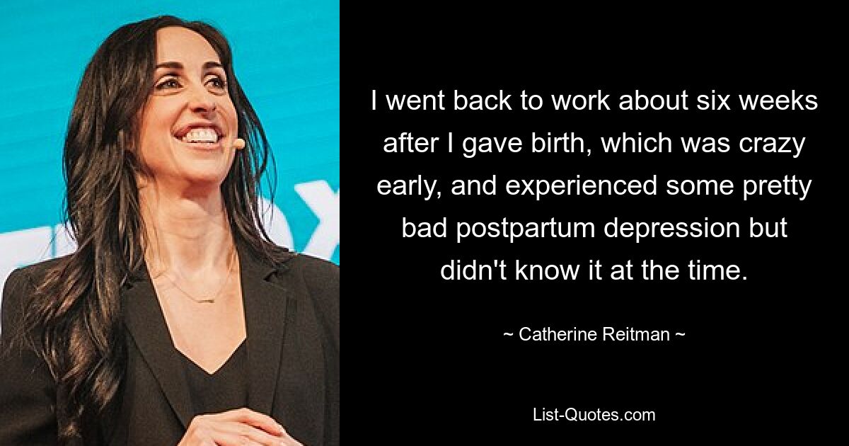 I went back to work about six weeks after I gave birth, which was crazy early, and experienced some pretty bad postpartum depression but didn't know it at the time. — © Catherine Reitman