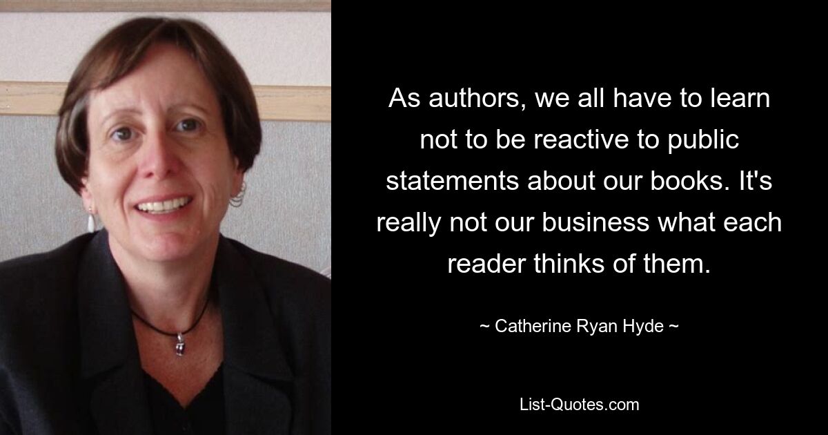 As authors, we all have to learn not to be reactive to public statements about our books. It's really not our business what each reader thinks of them. — © Catherine Ryan Hyde