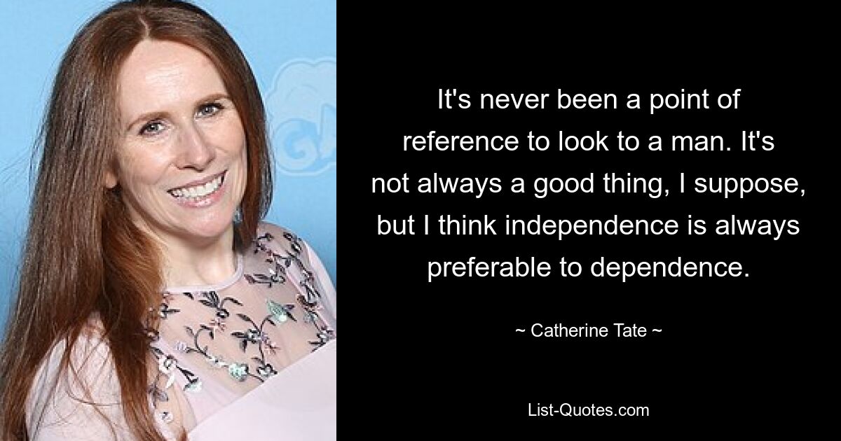 It's never been a point of reference to look to a man. It's not always a good thing, I suppose, but I think independence is always preferable to dependence. — © Catherine Tate