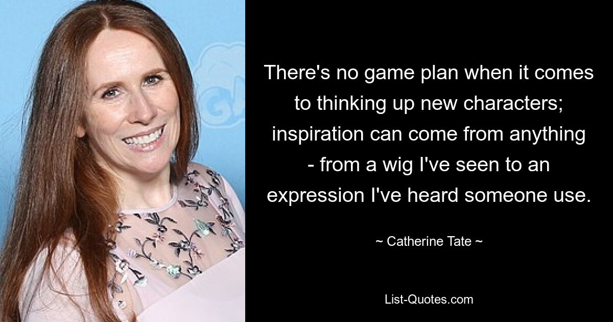 There's no game plan when it comes to thinking up new characters; inspiration can come from anything - from a wig I've seen to an expression I've heard someone use. — © Catherine Tate