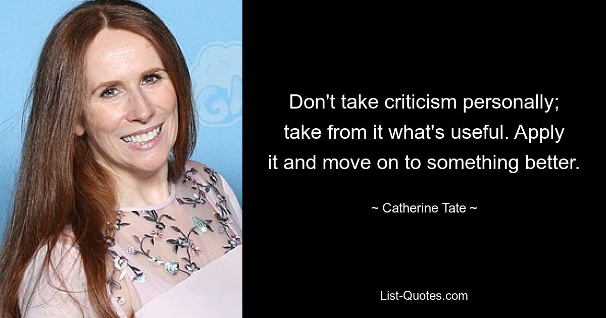 Don't take criticism personally; take from it what's useful. Apply it and move on to something better. — © Catherine Tate