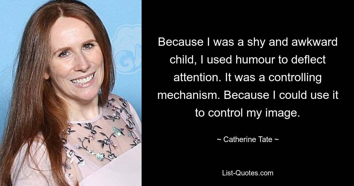 Because I was a shy and awkward child, I used humour to deflect attention. It was a controlling mechanism. Because I could use it to control my image. — © Catherine Tate