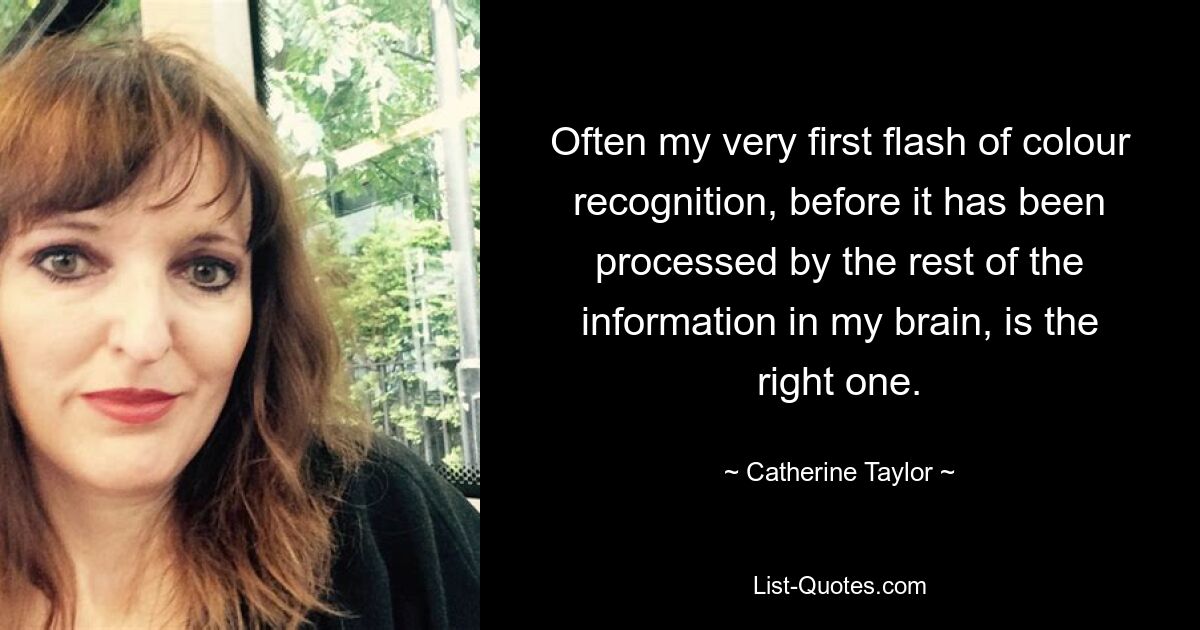 Often my very first flash of colour recognition, before it has been processed by the rest of the information in my brain, is the right one. — © Catherine Taylor