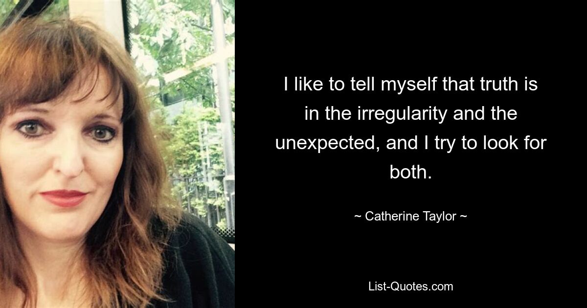 I like to tell myself that truth is in the irregularity and the unexpected, and I try to look for both. — © Catherine Taylor