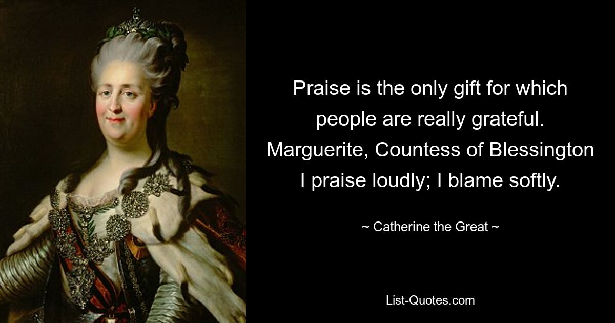 Praise is the only gift for which people are really grateful. Marguerite, Countess of Blessington I praise loudly; I blame softly. — © Catherine the Great