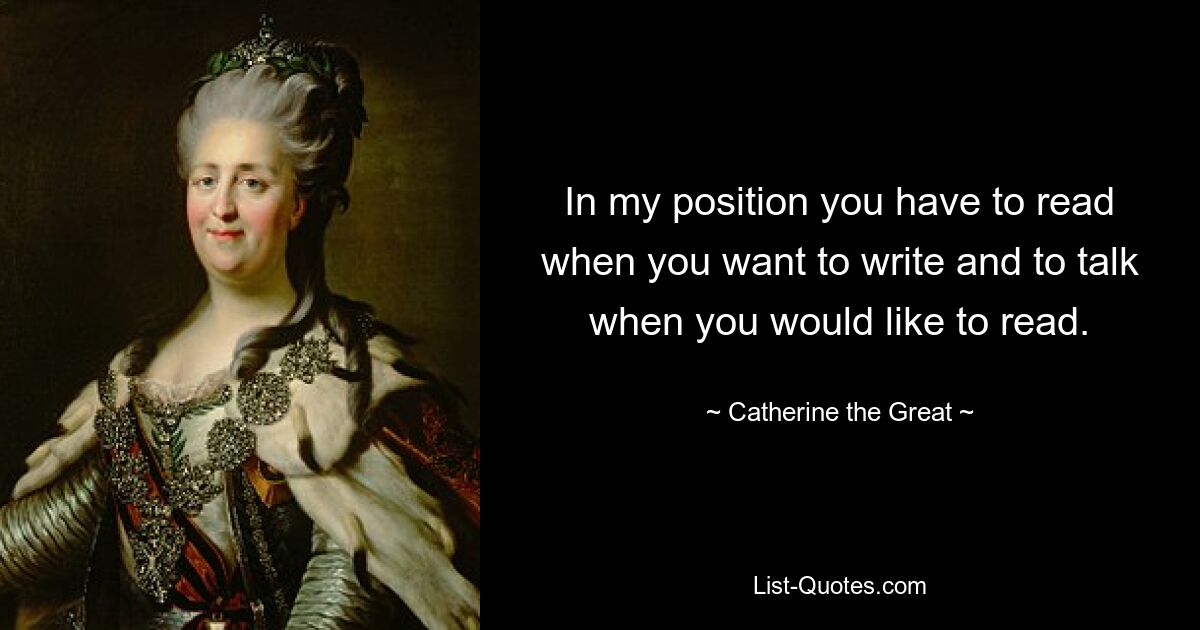 In my position you have to read when you want to write and to talk when you would like to read. — © Catherine the Great