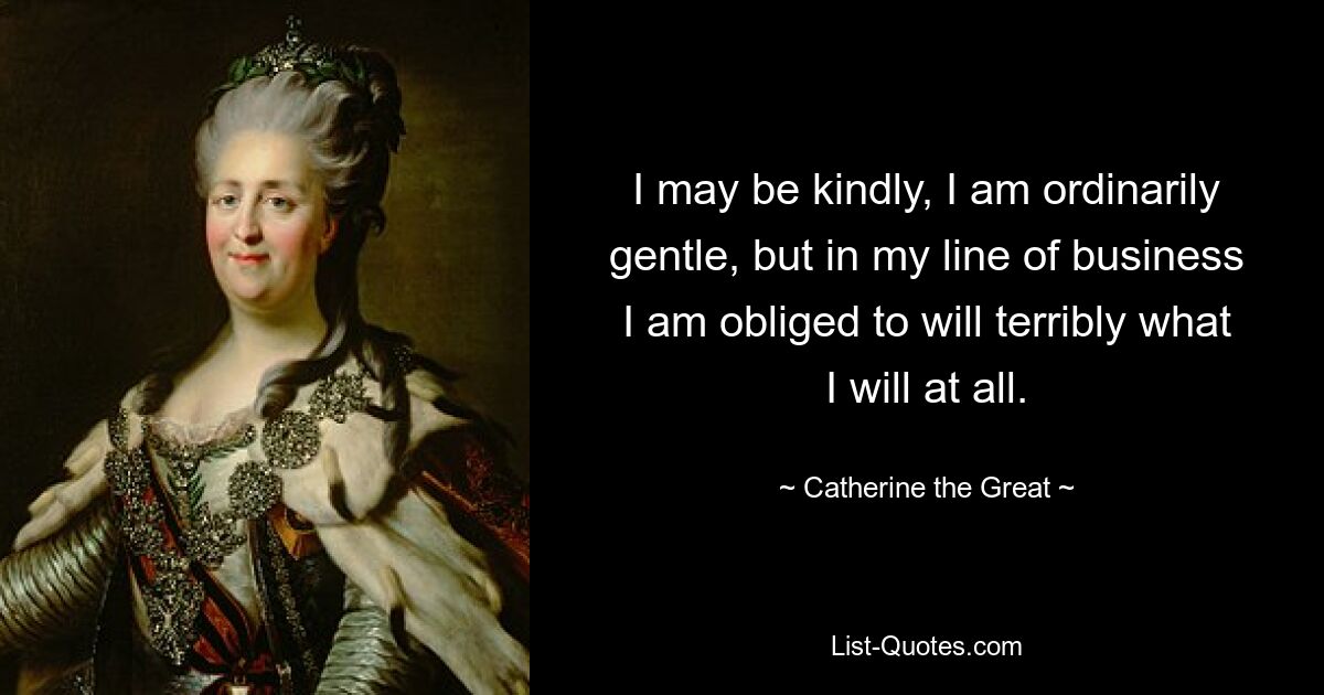 I may be kindly, I am ordinarily gentle, but in my line of business I am obliged to will terribly what I will at all. — © Catherine the Great