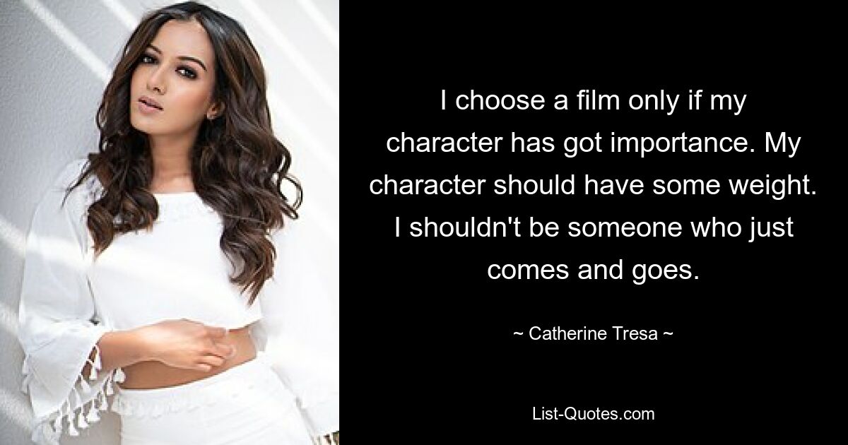 I choose a film only if my character has got importance. My character should have some weight. I shouldn't be someone who just comes and goes. — © Catherine Tresa