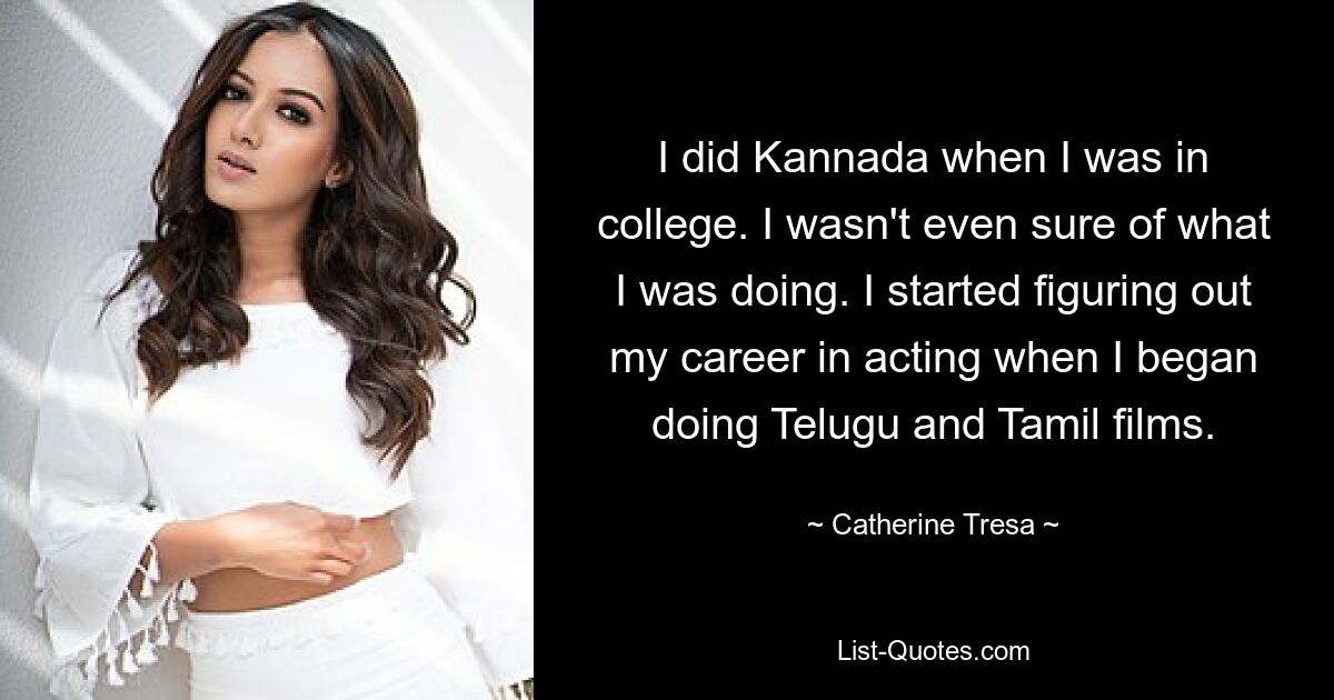 I did Kannada when I was in college. I wasn't even sure of what I was doing. I started figuring out my career in acting when I began doing Telugu and Tamil films. — © Catherine Tresa