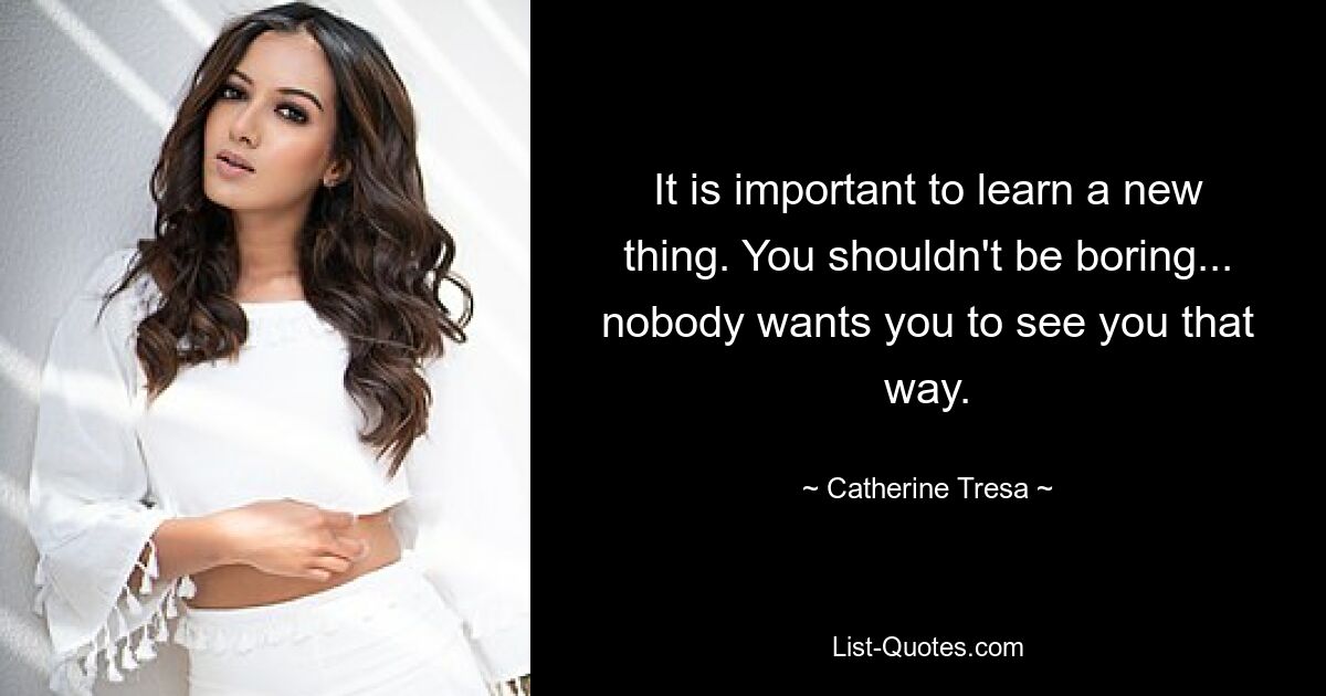 It is important to learn a new thing. You shouldn't be boring... nobody wants you to see you that way. — © Catherine Tresa