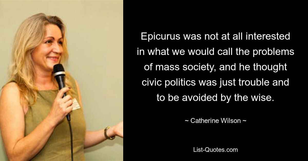 Epicurus was not at all interested in what we would call the problems of mass society, and he thought civic politics was just trouble and to be avoided by the wise. — © Catherine Wilson