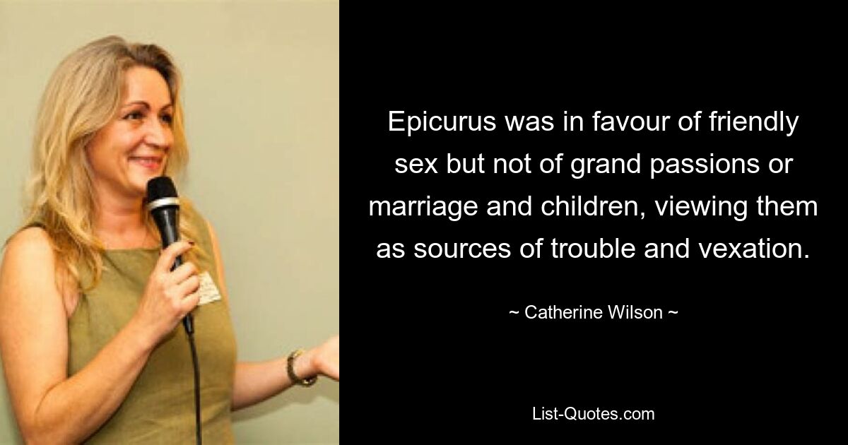 Epicurus was in favour of friendly sex but not of grand passions or marriage and children, viewing them as sources of trouble and vexation. — © Catherine Wilson